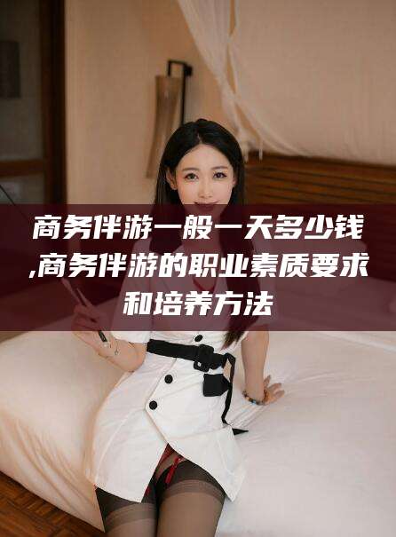 柳林商务伴游一般一天多少钱,商务伴游的职业素质要求和培养方法