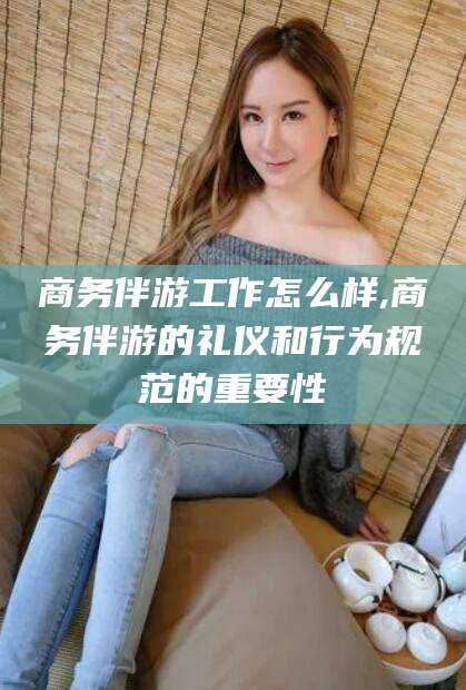 柳林商务伴游工作怎么样,商务伴游的礼仪和行为规范的重要性