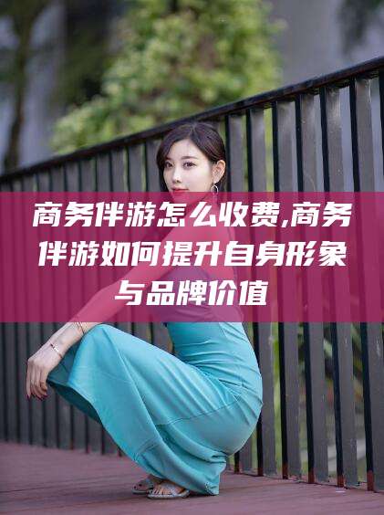 柳林商务伴游怎么收费,商务伴游如何提升自身形象与品牌价值