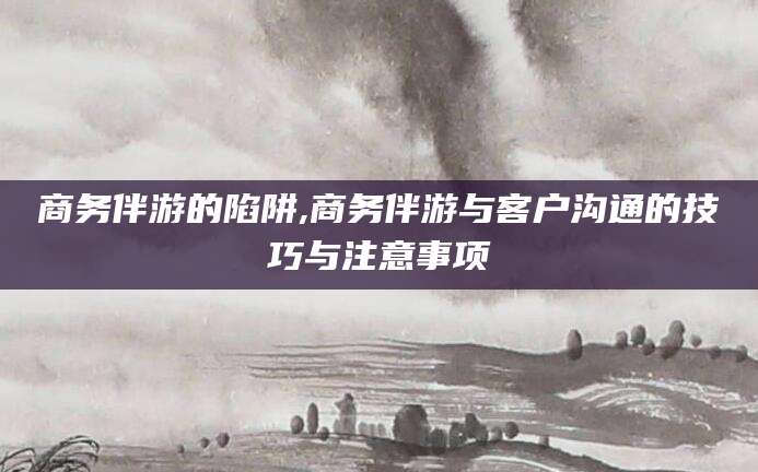 柳林商务伴游的陷阱,商务伴游与客户沟通的技巧与注意事项