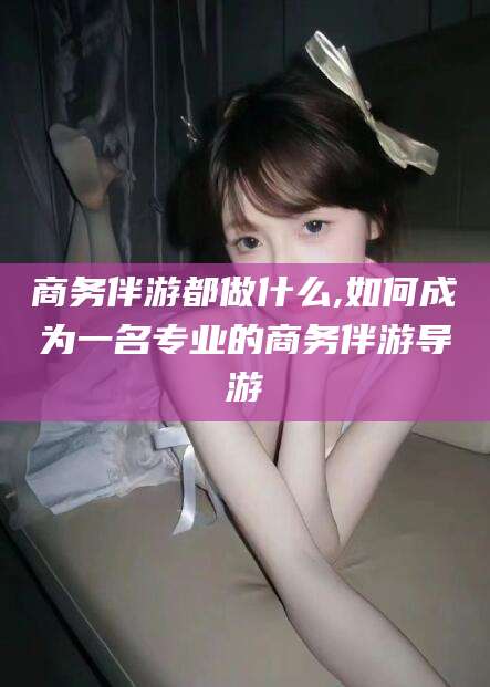 柳林商务伴游都做什么,如何成为一名专业的商务伴游导游