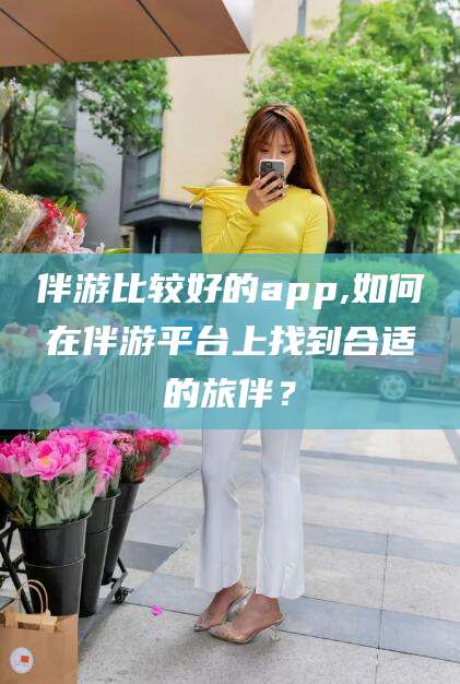 柳林伴游比较好的app,如何在伴游平台上找到合适的旅伴？