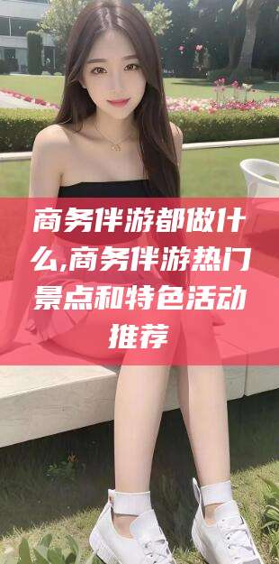 柳林商务伴游都做什么,商务伴游热门景点和特色活动推荐