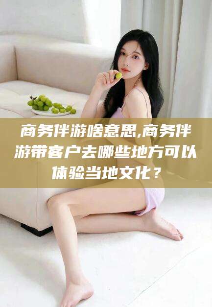 柳林商务伴游啥意思,商务伴游带客户去哪些地方可以体验当地文化？