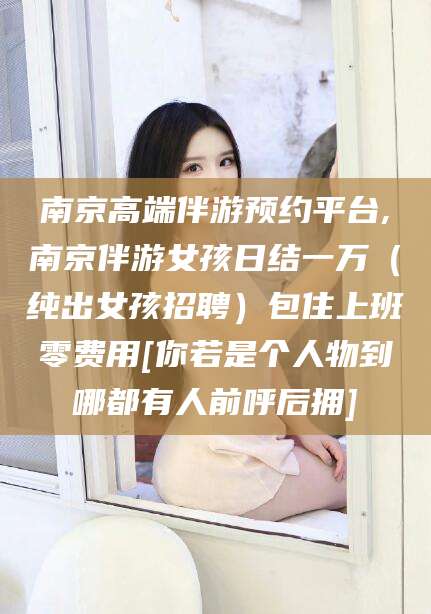 柳林南京高端伴游预约平台,南京伴游女孩日结一万（纯出女孩招聘）包住上班零费用[你若是个人物到哪都有人前呼后拥]