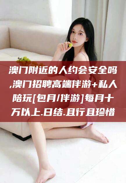 柳林澳门附近的人约会安全吗,澳门招聘高端伴游+私人陪玩[包月/伴游]每月十万以上.日结.且行且珍惜