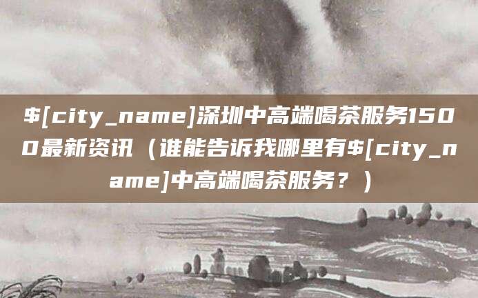 柳林深圳中高端喝茶服务1500最新资讯(谁能告诉我哪里有柳林中高端喝茶服务?)