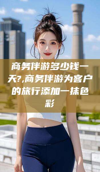 柳林商务伴游多少钱一天?,商务伴游为客户的旅行添加一抹色彩