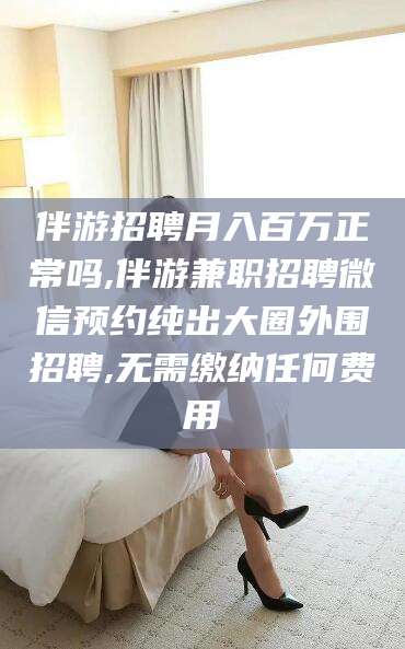 柳林伴游招聘月入百万正常吗,伴游兼职招聘微信预约纯出大圈外围招聘,无需缴纳任何费用