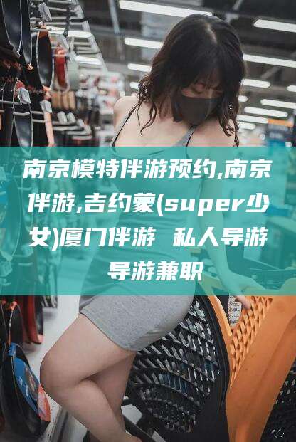 柳林南京模特伴游预约,南京伴游,吉约蒙(super少女)厦门伴游 私人导游 导游兼职