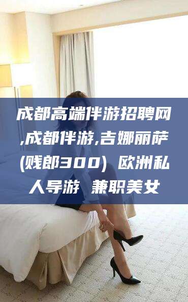 柳林成都高端伴游招聘网,成都伴游,吉娜丽萨(贱郎300) 欧洲私人导游 兼职美女