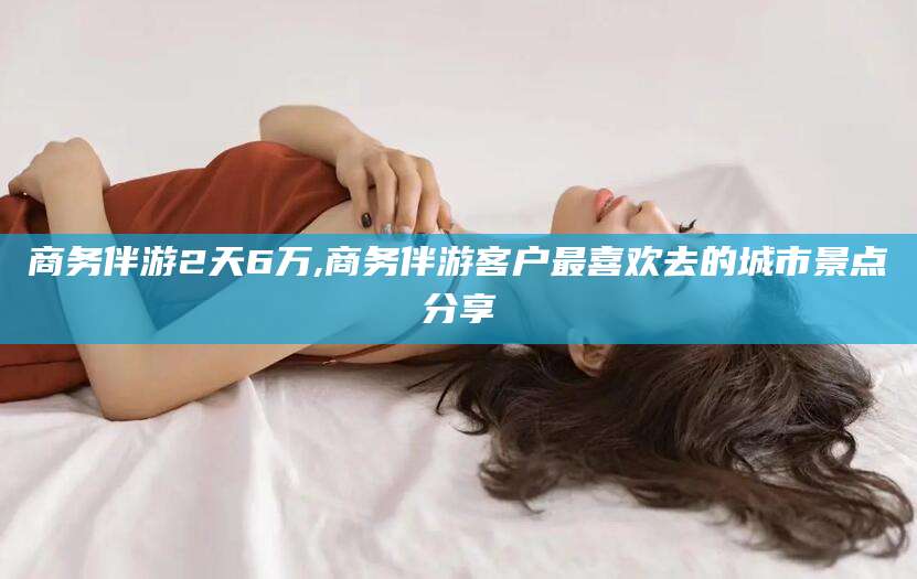 柳林商务伴游2天6万,商务伴游客户最喜欢去的城市景点分享