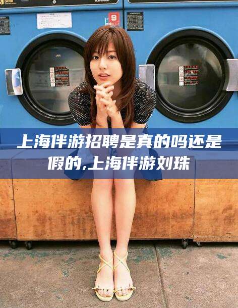 柳林上海伴游招聘是真的吗还是假的,上海伴游刘珠