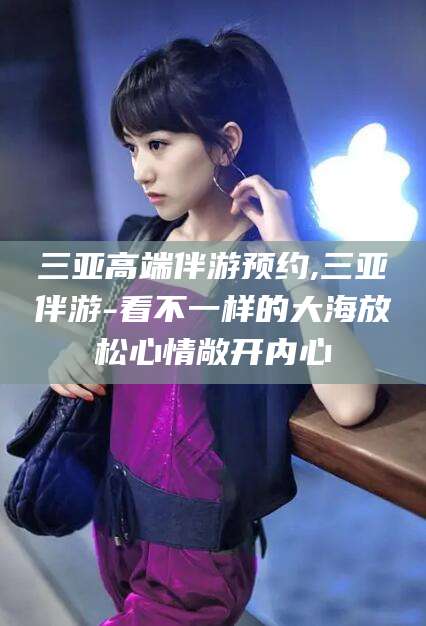 柳林三亚高端伴游预约,三亚伴游-看不一样的大海放松心情敞开内心