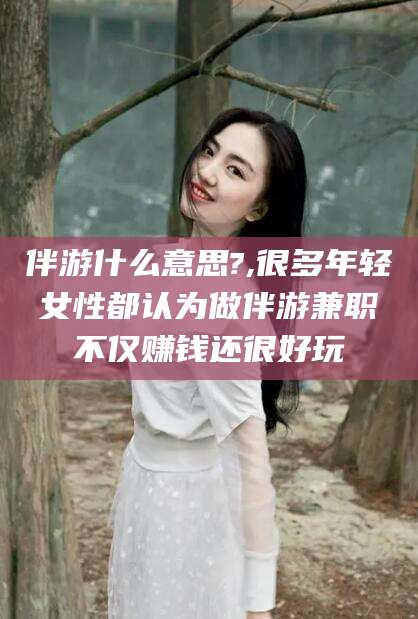 柳林伴游什么意思?,很多年轻女性都认为做伴游兼职不仅赚钱还很好玩