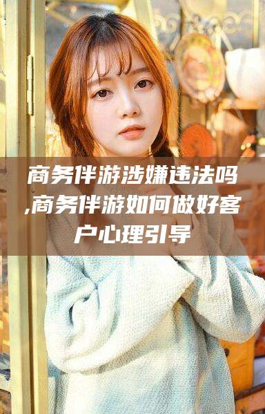 柳林商务伴游涉嫌违法吗,商务伴游如何做好客户心理引导