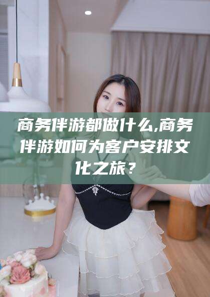 柳林商务伴游都做什么,商务伴游如何为客户安排文化之旅？