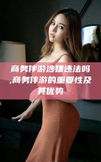 柳林商务伴游涉嫌违法吗,商务伴游的重要性及其优势