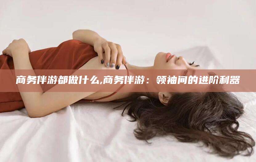 柳林商务伴游都做什么,商务伴游：领袖间的进阶利器