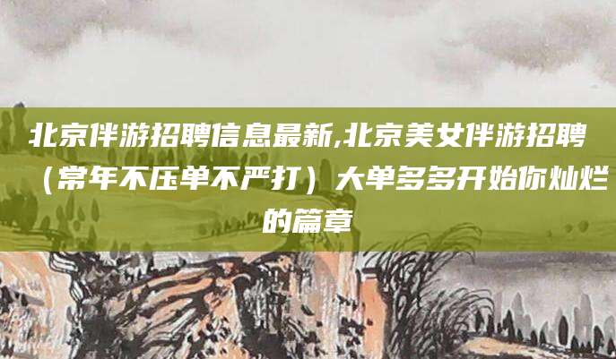 柳林北京伴游招聘信息最新,北京美女伴游招聘（常年不压单不严打）大单多多开始你灿烂的篇章