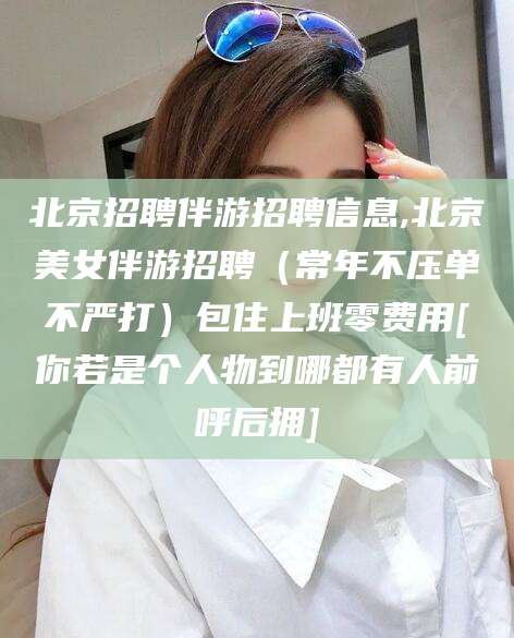柳林北京招聘伴游招聘信息,北京美女伴游招聘（常年不压单不严打）包住上班零费用[你若是个人物到哪都有人前呼后拥]