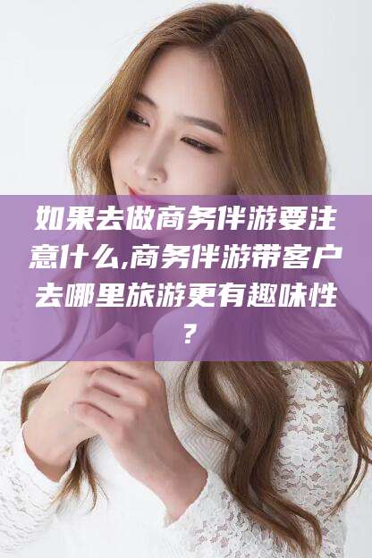 柳林如果去做商务伴游要注意什么,商务伴游带客户去哪里旅游更有趣味性？