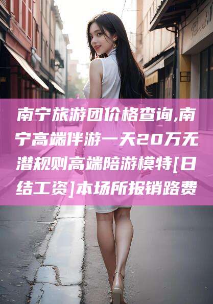 柳林南宁旅游团价格查询,南宁高端伴游一天20万无潜规则高端陪游模特[日结工资]本场所报销路费