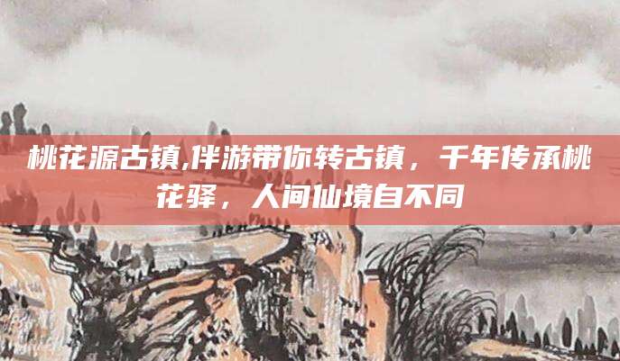 柳林桃花源古镇,伴游带你转古镇，千年传承桃花驿，人间仙境自不同