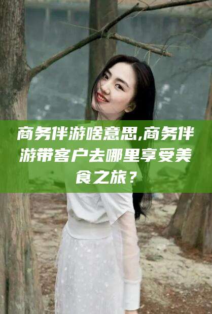 柳林商务伴游啥意思,商务伴游带客户去哪里享受美食之旅？