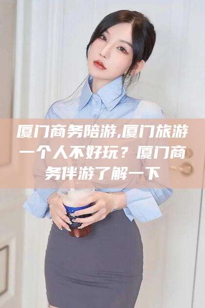 柳林厦门商务陪游,厦门旅游一个人不好玩？厦门商务伴游了解一下