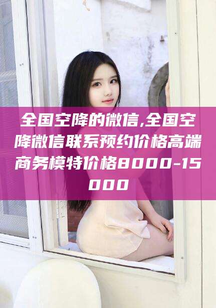 柳林全国空降的微信,全国空降微信联系预约价格高端商务模特价格8000-15000