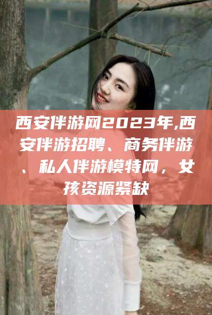 柳林西安伴游网2023年,西安伴游招聘、商务伴游、私人伴游模特网，女孩资源紧缺