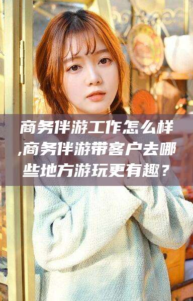 柳林商务伴游工作怎么样,商务伴游带客户去哪些地方游玩更有趣？