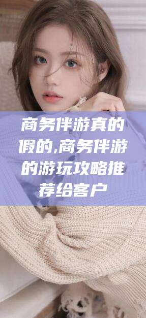 柳林商务伴游真的假的,商务伴游的游玩攻略推荐给客户