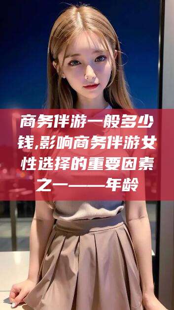柳林商务伴游一般多少钱,影响商务伴游女性选择的重要因素之一——年龄
