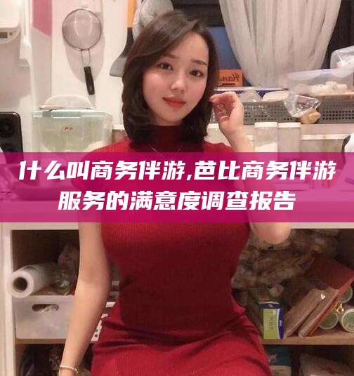 柳林什么叫商务伴游,芭比商务伴游服务的满意度调查报告