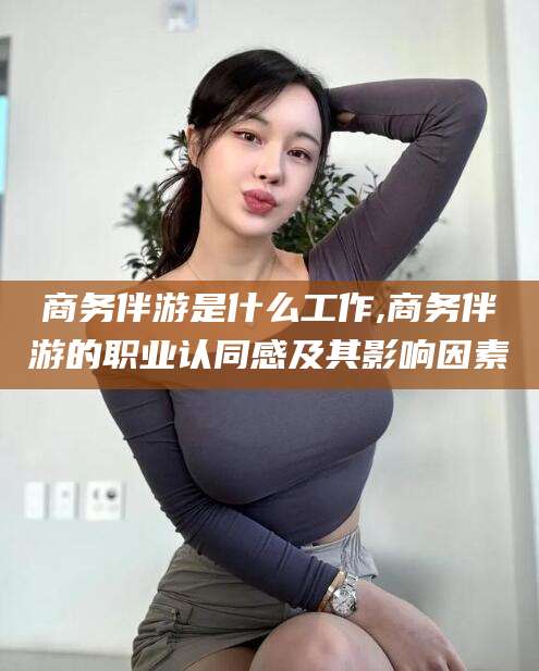 柳林商务伴游是什么工作,商务伴游的职业认同感及其影响因素