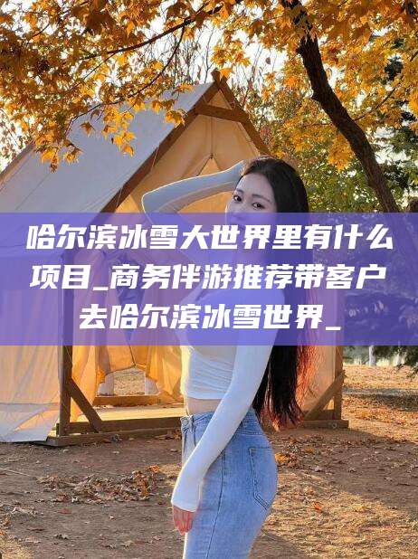 柳林哈尔滨冰雪大世界里有什么项目_商务伴游推荐带客户去哈尔滨冰雪世界_