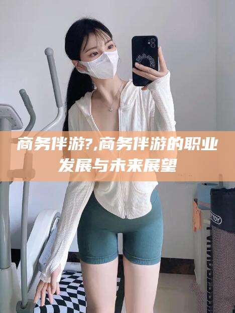 柳林商务伴游?,商务伴游的职业发展与未来展望