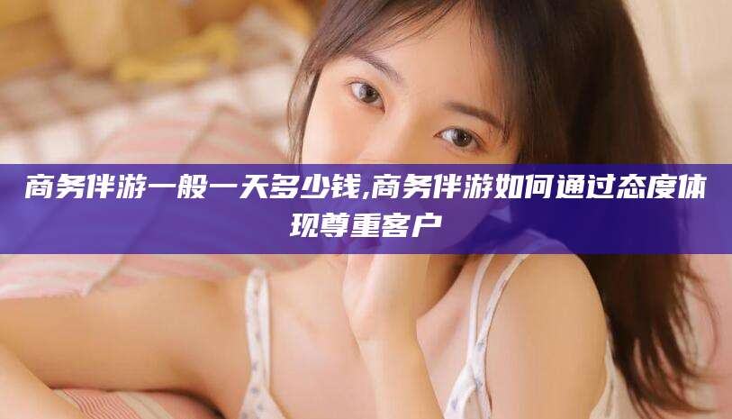 柳林商务伴游一般一天多少钱,商务伴游如何通过态度体现尊重客户