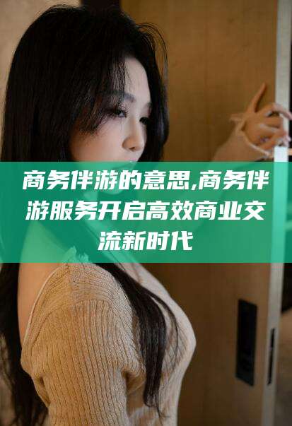 柳林商务伴游的意思,商务伴游服务开启高效商业交流新时代