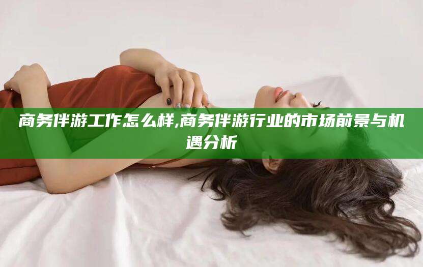 柳林商务伴游工作怎么样,商务伴游行业的市场前景与机遇分析