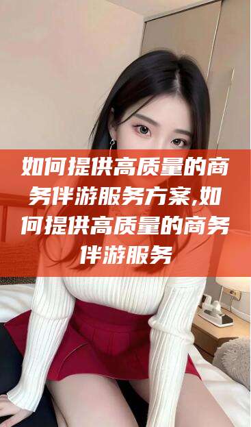 柳林如何提供高质量的商务伴游服务方案,如何提供高质量的商务伴游服务